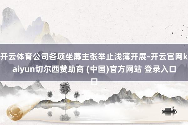 开云体育公司各项坐蓐主张举止浅薄开展-开云官网kaiyun切尔西赞助商 (中国)官方网站 登录入口