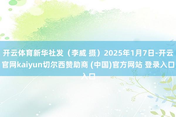 开云体育新华社发（李威 摄）2025年1月7日-开云官网kaiyun切尔西赞助商 (中国)官方网站 登录入口