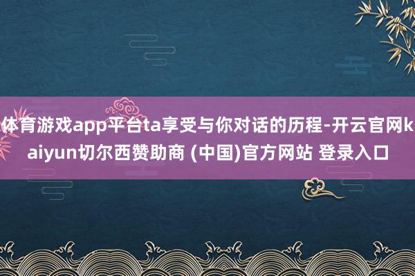 体育游戏app平台ta享受与你对话的历程-开云官网kaiyun切尔西赞助商 (中国)官方网站 登录入口