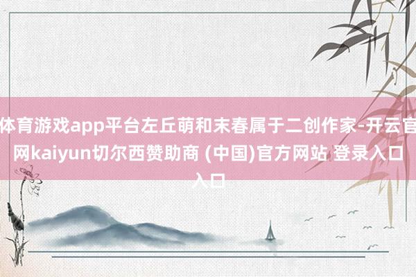体育游戏app平台左丘萌和末春属于二创作家-开云官网kaiyun切尔西赞助商 (中国)官方网站 登录入口