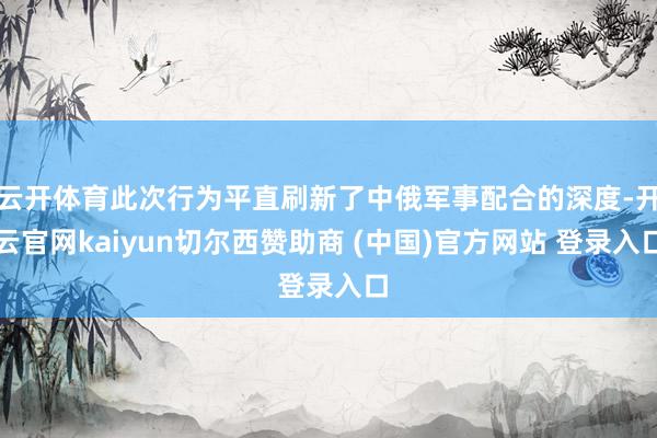云开体育此次行为平直刷新了中俄军事配合的深度-开云官网kaiyun切尔西赞助商 (中国)官方网站 登录入口