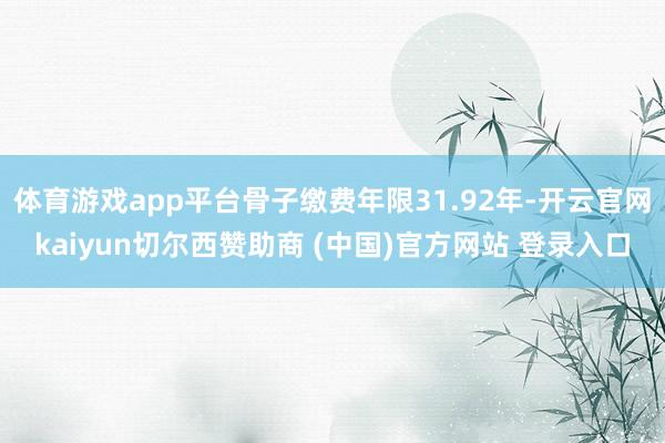 体育游戏app平台骨子缴费年限31.92年-开云官网kaiyun切尔西赞助商 (中国)官方网站 登录入口