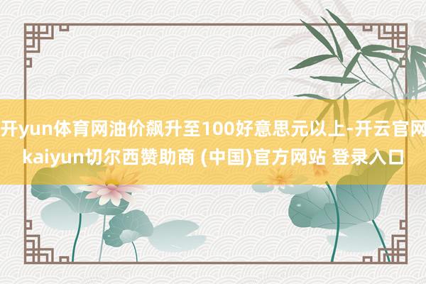 开yun体育网油价飙升至100好意思元以上-开云官网kaiyun切尔西赞助商 (中国)官方网站 登录入口