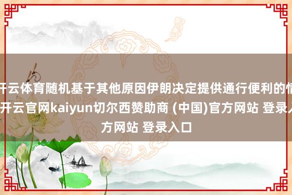 开云体育随机基于其他原因伊朗决定提供通行便利的情况-开云官网kaiyun切尔西赞助商 (中国)官方网站 登录入口