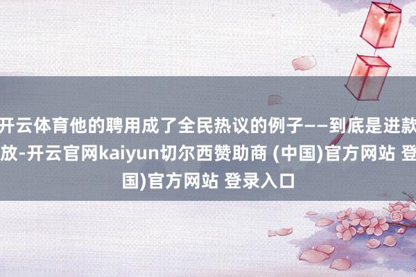 开云体育他的聘用成了全民热议的例子——到底是进款养老解放-开云官网kaiyun切尔西赞助商 (中国)官方网站 登录入口