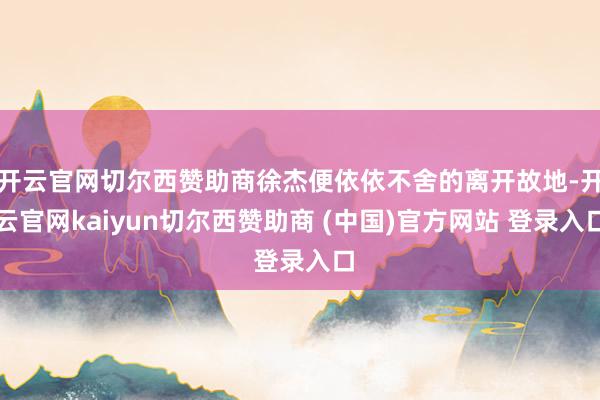 开云官网切尔西赞助商徐杰便依依不舍的离开故地-开云官网kaiyun切尔西赞助商 (中国)官方网站 登录入口
