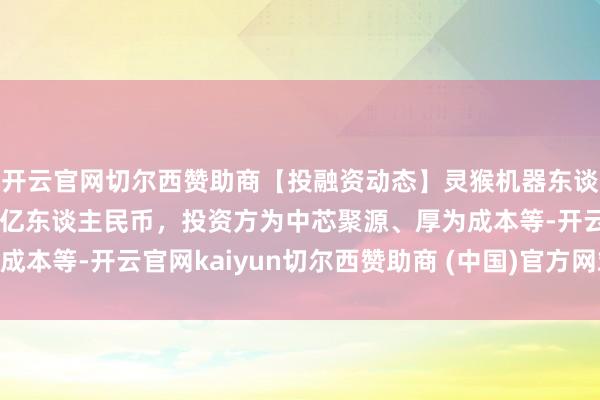 开云官网切尔西赞助商【投融资动态】灵猴机器东谈主B轮融资，融资额数亿东谈主民币，投资方为中芯聚源、厚为成本等-开云官网kaiyun切尔西赞助商 (中国)官方网站 登录入口