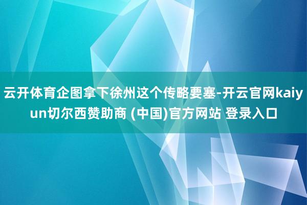 云开体育企图拿下徐州这个传略要塞-开云官网kaiyun切尔西赞助商 (中国)官方网站 登录入口