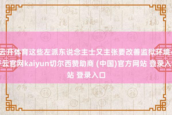 云开体育这些左派东说念主士又主张要改善监狱环境-开云官网kaiyun切尔西赞助商 (中国)官方网站 登录入口