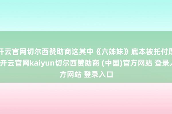 开云官网切尔西赞助商这其中《六姊妹》底本被托付厚望-开云官网kaiyun切尔西赞助商 (中国)官方网站 登录入口