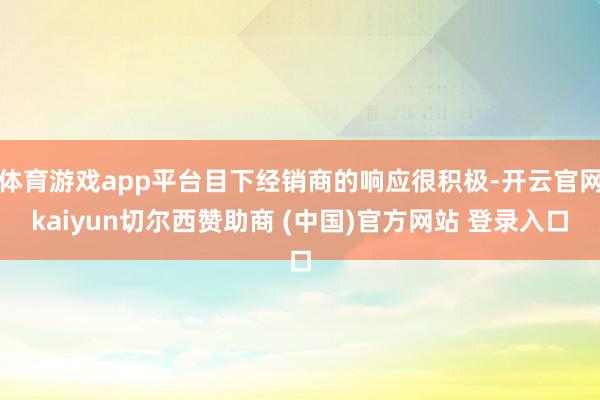 体育游戏app平台目下经销商的响应很积极-开云官网kaiyun切尔西赞助商 (中国)官方网站 登录入口